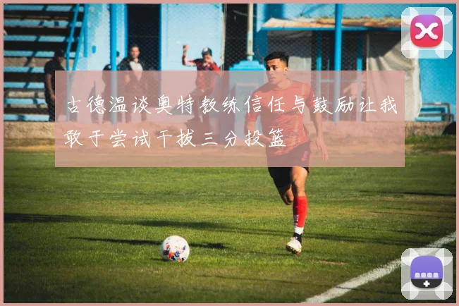 古德温谈奥特教练信任与鼓励让我敢于尝试干拔三分投篮