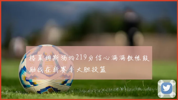 格莱姆斯场均219分信心满满教练鼓励我在新赛季大胆投篮