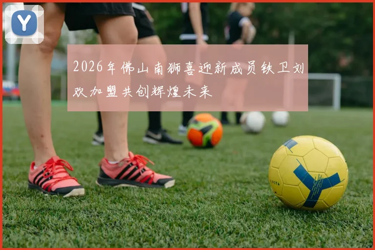 2026年佛山南狮喜迎新成员铁卫刘欢加盟共创辉煌未来
