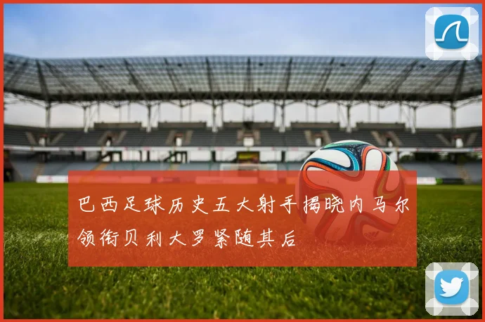 巴西足球历史五大射手揭晓内马尔领衔贝利大罗紧随其后