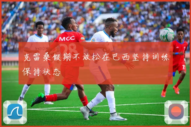 克雷桑假期不放松在巴西坚持训练保持状态