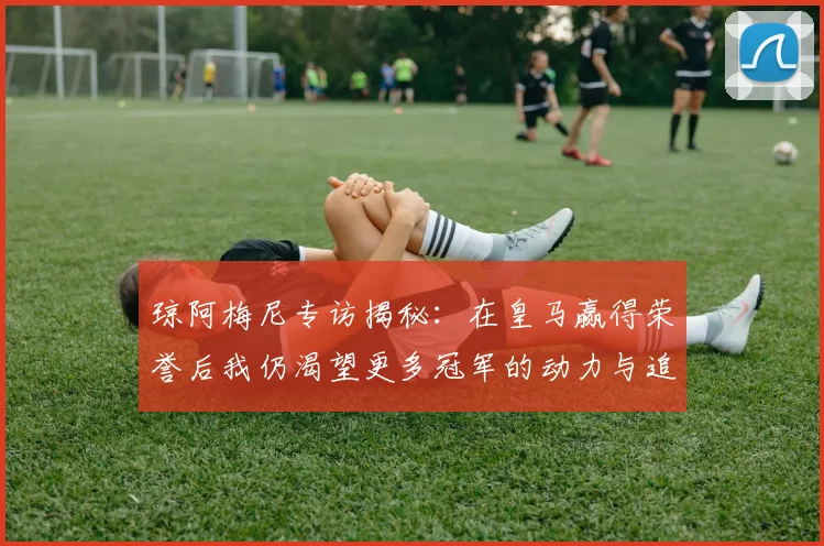 琼阿梅尼专访揭秘：在皇马赢得荣誉后我仍渴望更多冠军的动力与追求
