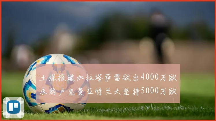 土媒报道加拉塔萨雷欲出4000万欧求购卢克曼亚特兰大坚持5000万欧要价
