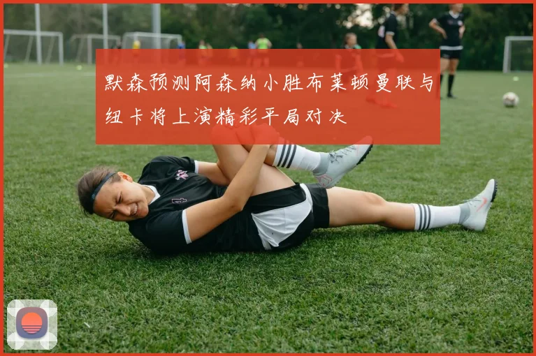 默森预测阿森纳小胜布莱顿曼联与纽卡将上演精彩平局对决