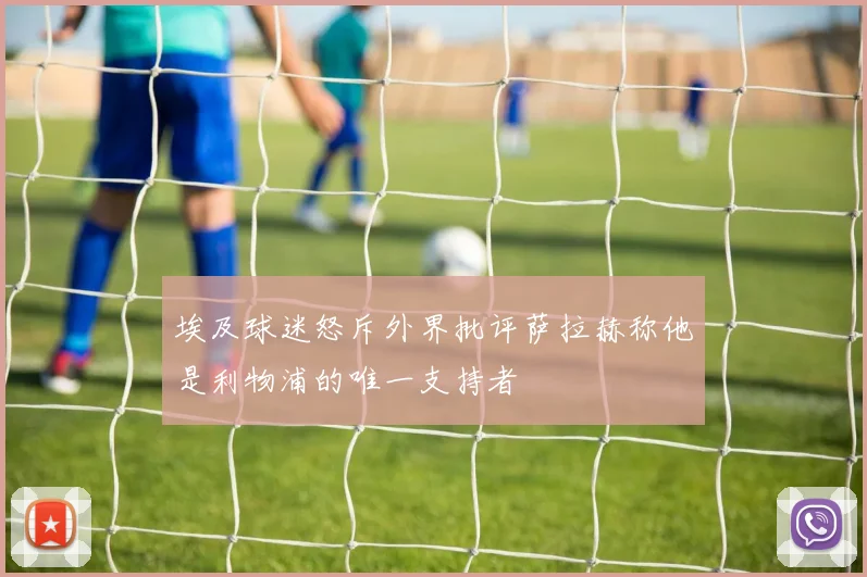 埃及球迷怒斥外界批评萨拉赫称他是利物浦的唯一支持者