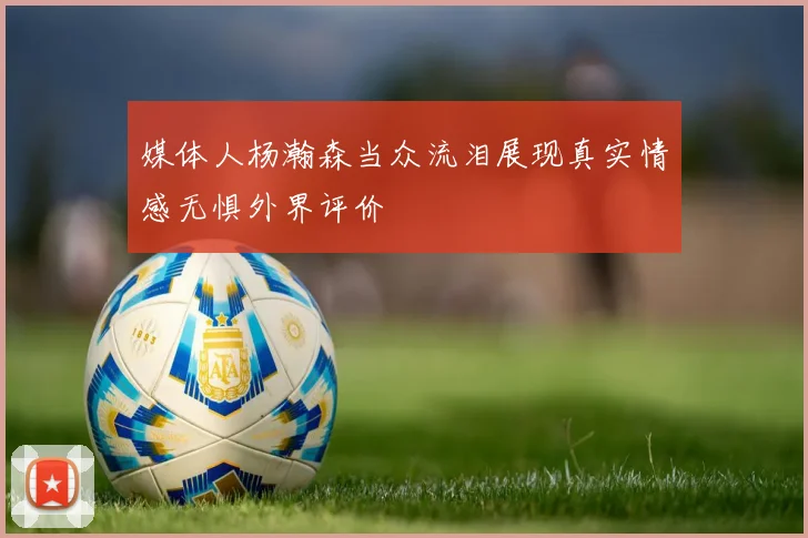 媒体人杨瀚森当众流泪展现真实情感无惧外界评价