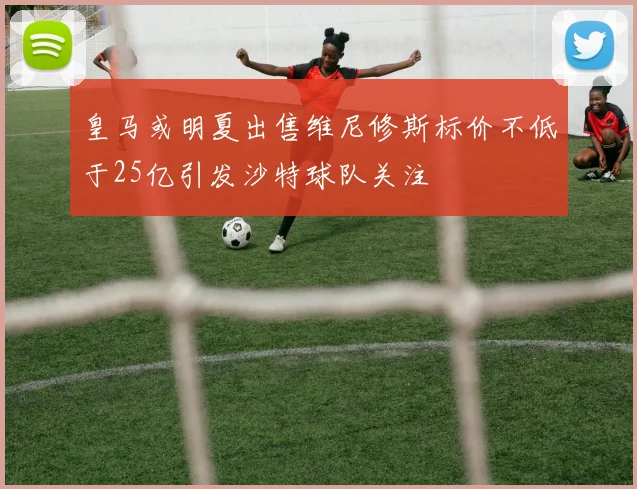 皇马或明夏出售维尼修斯标价不低于25亿引发沙特球队关注
