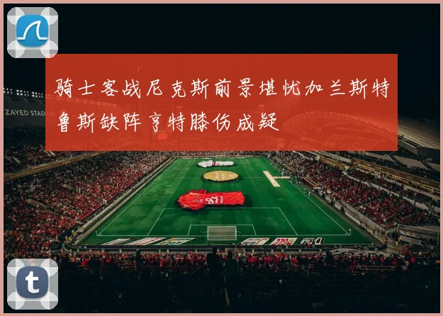 骑士客战尼克斯前景堪忧加兰斯特鲁斯缺阵亨特膝伤成疑