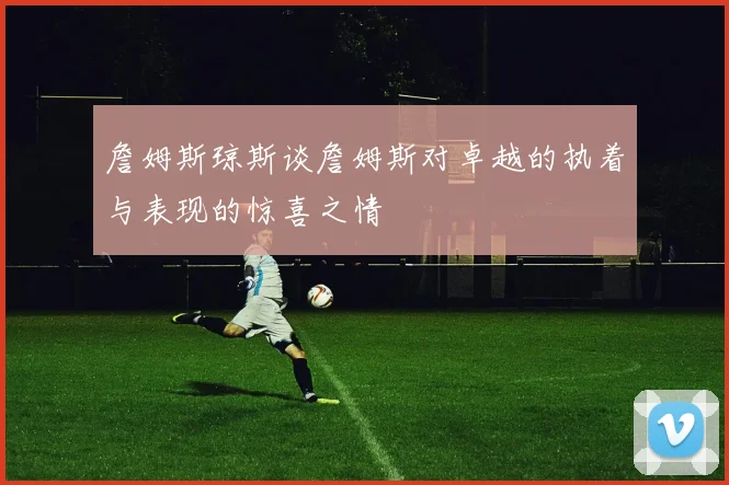 詹姆斯琼斯谈詹姆斯对卓越的执着与表现的惊喜之情