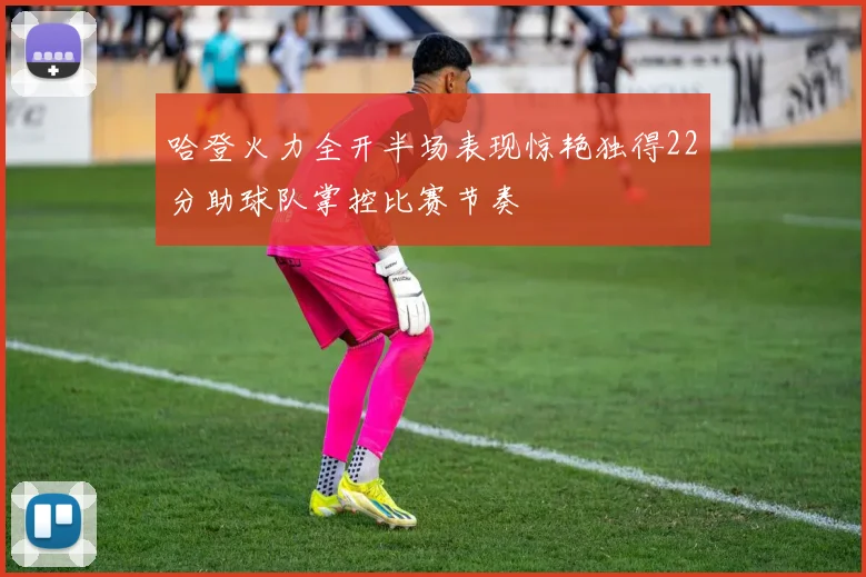 哈登火力全开半场表现惊艳独得22分助球队掌控比赛节奏