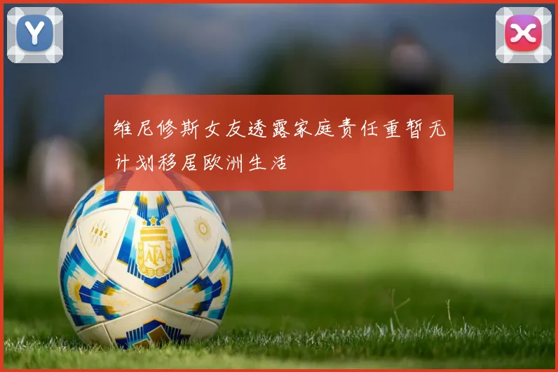 维尼修斯女友透露家庭责任重暂无计划移居欧洲生活
